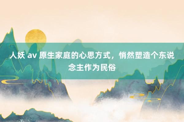 人妖 av 原生家庭的心思方式，悄然塑造个东说念主作为民俗