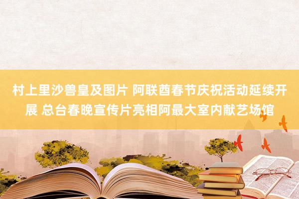 村上里沙兽皇及图片 阿联酋春节庆祝活动延续开展 总台春晚宣传片亮相阿最大室内献艺场馆