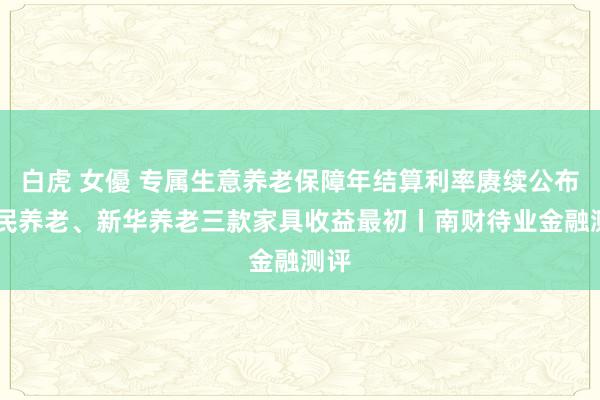 白虎 女優 专属生意养老保障年结算利率赓续公布 国民养老、新华养老三款家具收益最初丨南财待业金融测评