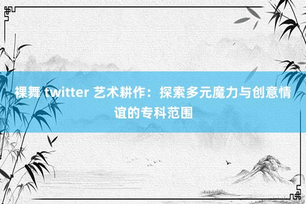 裸舞 twitter 艺术耕作：探索多元魔力与创意情谊的专科范围