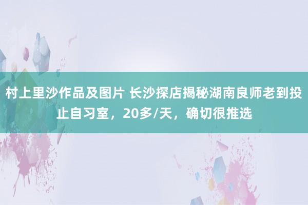 村上里沙作品及图片 长沙探店揭秘湖南良师老到投止自习室，20多/天，确切很推选