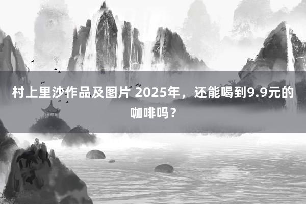 村上里沙作品及图片 2025年，还能喝到9.9元的咖啡吗？