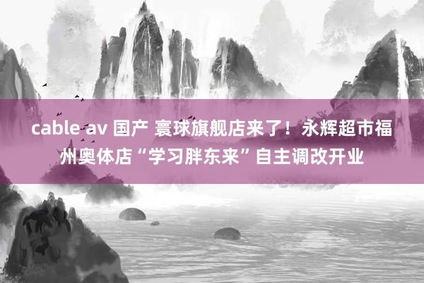 cable av 国产 寰球旗舰店来了！永辉超市福州奥体店“学习胖东来”自主调改开业