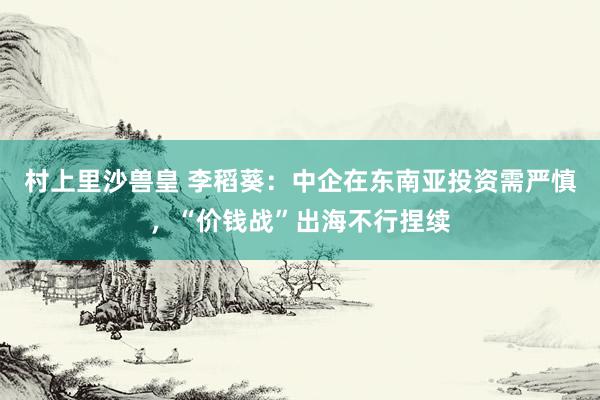 村上里沙兽皇 李稻葵：中企在东南亚投资需严慎，“价钱战”出海不行捏续