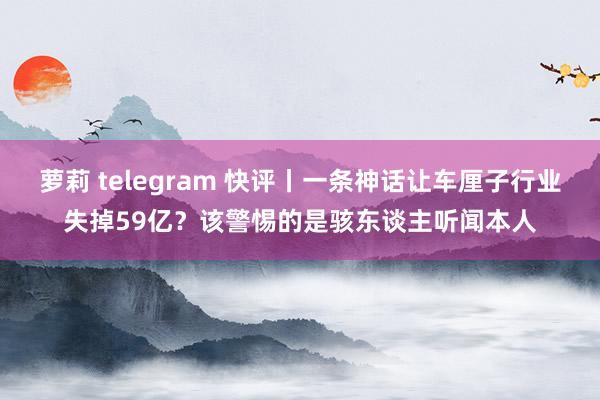 萝莉 telegram 快评丨一条神话让车厘子行业失掉59亿？该警惕的是骇东谈主听闻本人