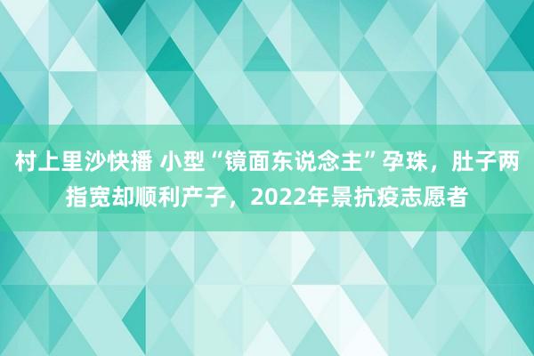 村上里沙快播 小型“镜面东说念主”孕珠，肚子两指宽却顺利产子，2022年景抗疫志愿者