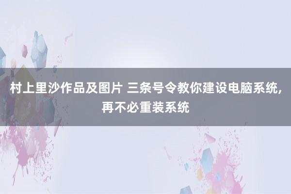 村上里沙作品及图片 三条号令教你建设电脑系统，再不必重装系统