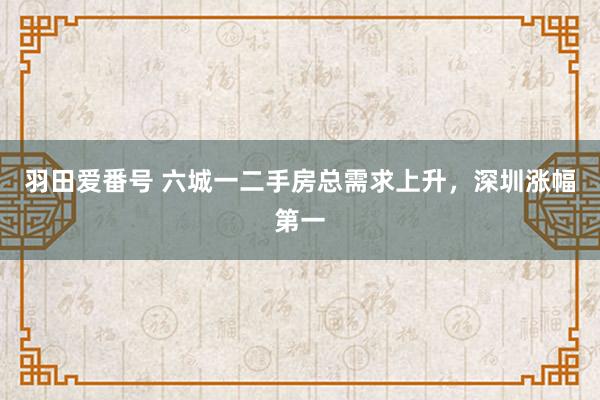 羽田爱番号 六城一二手房总需求上升，深圳涨幅第一