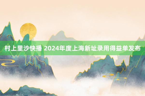 村上里沙快播 2024年度上海新址录用得益单发布