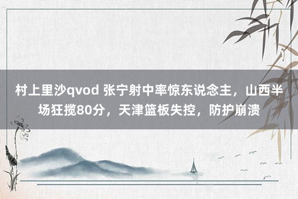 村上里沙qvod 张宁射中率惊东说念主，山西半场狂揽80分，天津篮板失控，防护崩溃