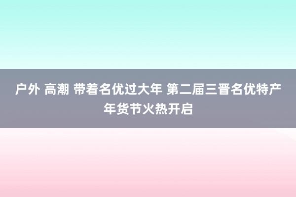 户外 高潮 带着名优过大年 第二届三晋名优特产年货节火热开启