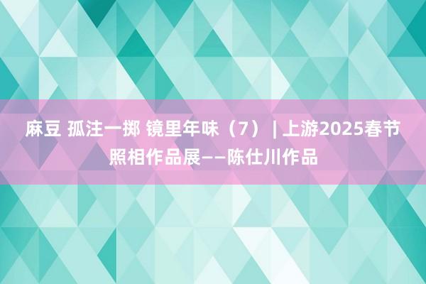 麻豆 孤注一掷 镜里年味（7） | 上游2025春节照相作品展——陈仕川作品